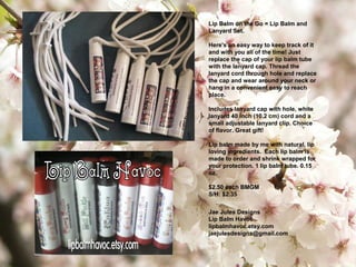 Lip Balm on the Go = Lip Balm and
Lanyard Set.
Here's an easy way to keep track of it
and with you all of the time! Just
replace the cap of your lip balm tube
with the lanyard cap. Thread the
lanyard cord through hole and replace
the cap and wear around your neck or
hang in a convenient easy to reach
place.
Includes lanyard cap with hole, white
lanyard 40 inch (10.2 cm) cord and a
small adjustable lanyard clip. Choice
of flavor. Great gift!
Lip balm made by me with natural, lip
loving ingredients. Each lip balm is
made to order and shrink wrapped for
your protection. 1 lip balm tube. 0.15
oz.
$2.50 each BMGM
S/H: $2.35
Jae Jules Designs
Lip Balm Havoc
lipbalmhavoc.etsy.com
jaejulesdesigns@gmail.com
 