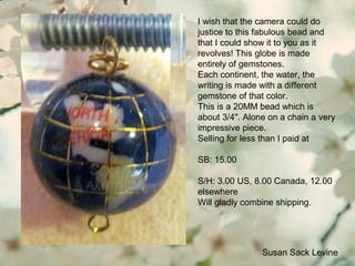 Susan Sack Levine
I wish that the camera could do
justice to this fabulous bead and
that I could show it to you as it
revolves! This globe is made
entirely of gemstones.
Each continent, the water, the
writing is made with a different
gemstone of that color.
This is a 20MM bead which is
about 3/4". Alone on a chain a very
impressive piece.
Selling for less than I paid at
SB: 15.00
S/H: 3.00 US, 8.00 Canada, 12.00
elsewhere
Will gladly combine shipping.
 