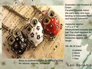Lori Sprinkle
Ships to continental USA $3.55PayPal Only
No returns, refunds, exchange
Enameled Owl Pendant &
Chain
Faceted Crystals Adorn
the owl's body and eyes
lending to noticeable flash
and beauty! Adorable!
measures approx:
1.5" L x 1" W
Measurement includes the
bail The chain appears to
be bronze plated and
measures approx: 27"
length
SB--$6.50 Each
Available:
2 Black
2 White
1 Red
 