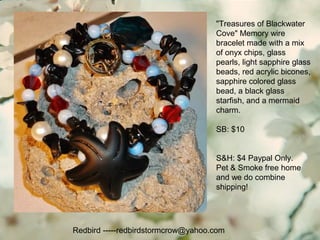 Redbird -----redbirdstormcrow@yahoo.com
"Treasures of Blackwater
Cove" Memory wire
bracelet made with a mix
of onyx chips, glass
pearls, light sapphire glass
beads, red acrylic bicones,
sapphire colored glass
bead, a black glass
starfish, and a mermaid
charm.
SB: $10
S&H: $4 Paypal Only.
Pet & Smoke free home
and we do combine
shipping!
 