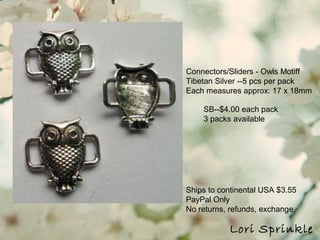 Ships to continental USA $3.55
PayPal Only
No returns, refunds, exchange
Lori Sprinkle
Connectors/Sliders - Owls Motiff
Tibetan Silver --5 pcs per pack
Each measures approx: 17 x 18mm
SB--$4.00 each pack
3 packs available
 