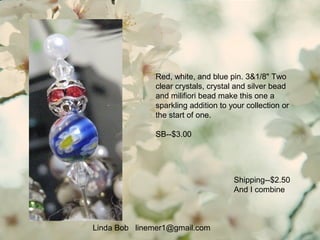 Linda Bob linemer1@gmail.com
Shipping--$2.50
And I combine
Red, white, and blue pin. 3&1/8" Two
clear crystals, crystal and silver bead
and milifiori bead make this one a
sparkling addition to your collection or
the start of one.
SB--$3.00
 