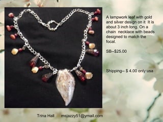Trina Hall msjazzy51@ymail.com
A lampwork leaf with gold
and silver design on it It is
about 3 inch long. On a
chain necklace with beads
designed to match the
focal.
SB--$25.00
Shipping-- $ 4.00 only usa
 