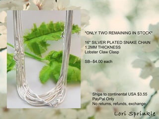 Ships to continental USA $3.55
PayPal Only
No returns, refunds, exchange
Lori Sprinkle
*ONLY TWO REMAINING IN STOCK*
16" SILVER PLATED SNAKE CHAIN
1.2MM THICKNESS
Lobster Claw Clasp
SB--$4.00 each
 