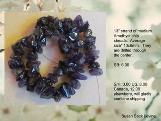 Susan Sack Levine
13" strand of medium
Amethyst chip
sbeads. Average
size" 10x6mm. They
are drilled through
the center.
SB: 6.00
S/H: 3.00 US, 8.00
Canada, 12.00
elsewhere, will gladly
combine shipping
 