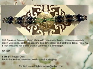 Irish Treasure bracelet. (Grey) Made with green seed beads, green glass pearls,
green Goldstone, gold tone spacers, gold tone clasp, and gold tone donut. Fits 7 1/2-
8 inch wrist and has a little chain if you need it a little bigger.
SB: $15
S&H: $4. Paypal Only.
Pet & Smoke free home and we do combine shipping!
Redbird -----redbirdstormcrow@yahoo.com
 