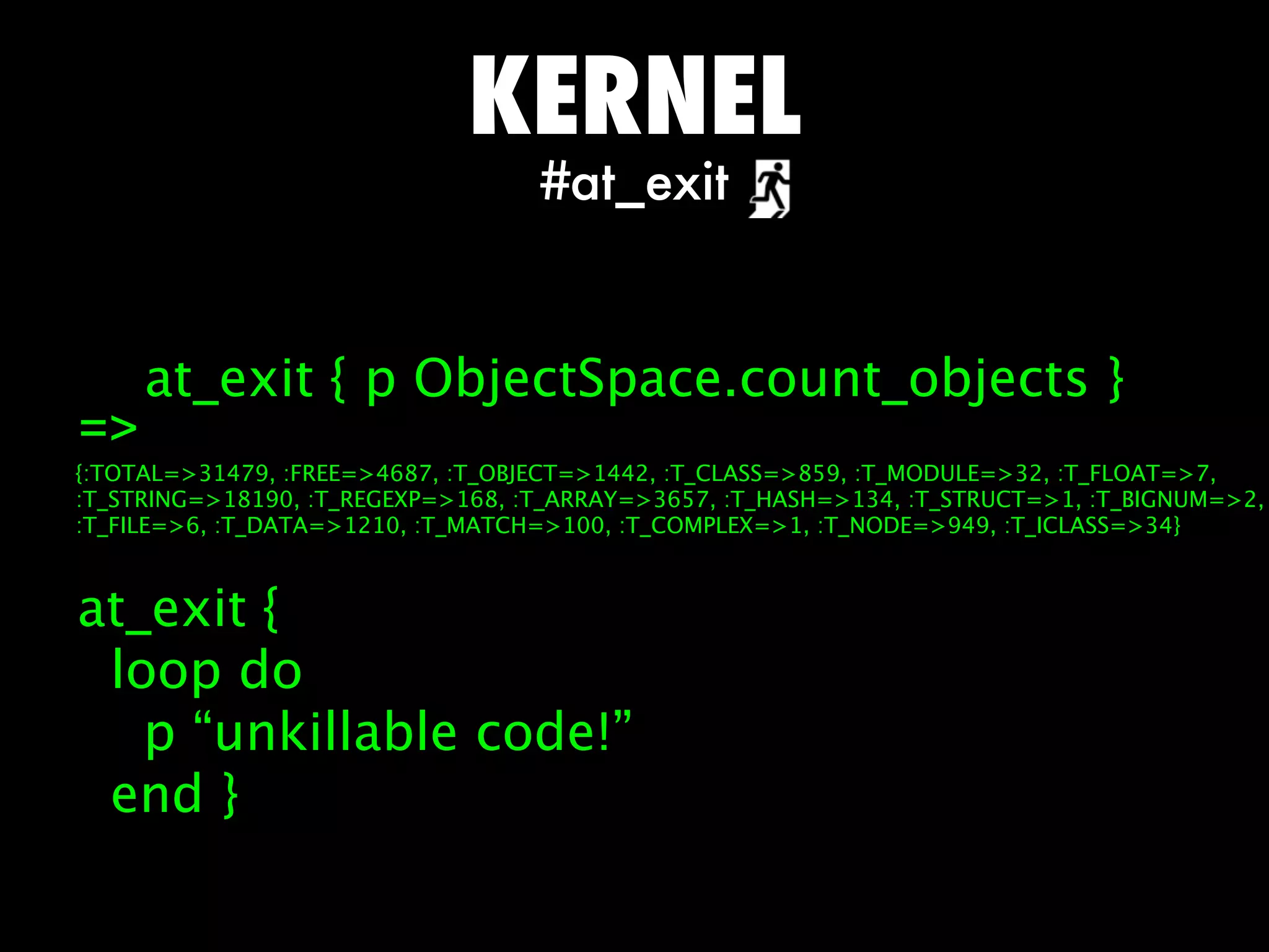 KERNEL
                                   #at_exit


     at_exit { p ObjectSpace.count_objects }
=
{:TOTAL=31479, :FREE=4687, :T_OBJECT=1442, :T_CLASS=859, :T_MODULE=32, :T_FLOAT=7,
:T_STRING=18190, :T_REGEXP=168, :T_ARRAY=3657, :T_HASH=134, :T_STRUCT=1, :T_BIGNUM=2,
:T_FILE=6, :T_DATA=1210, :T_MATCH=100, :T_COMPLEX=1, :T_NODE=949, :T_ICLASS=34}



at_exit {
 loop do
   p “unkillable code!”
 end }
 