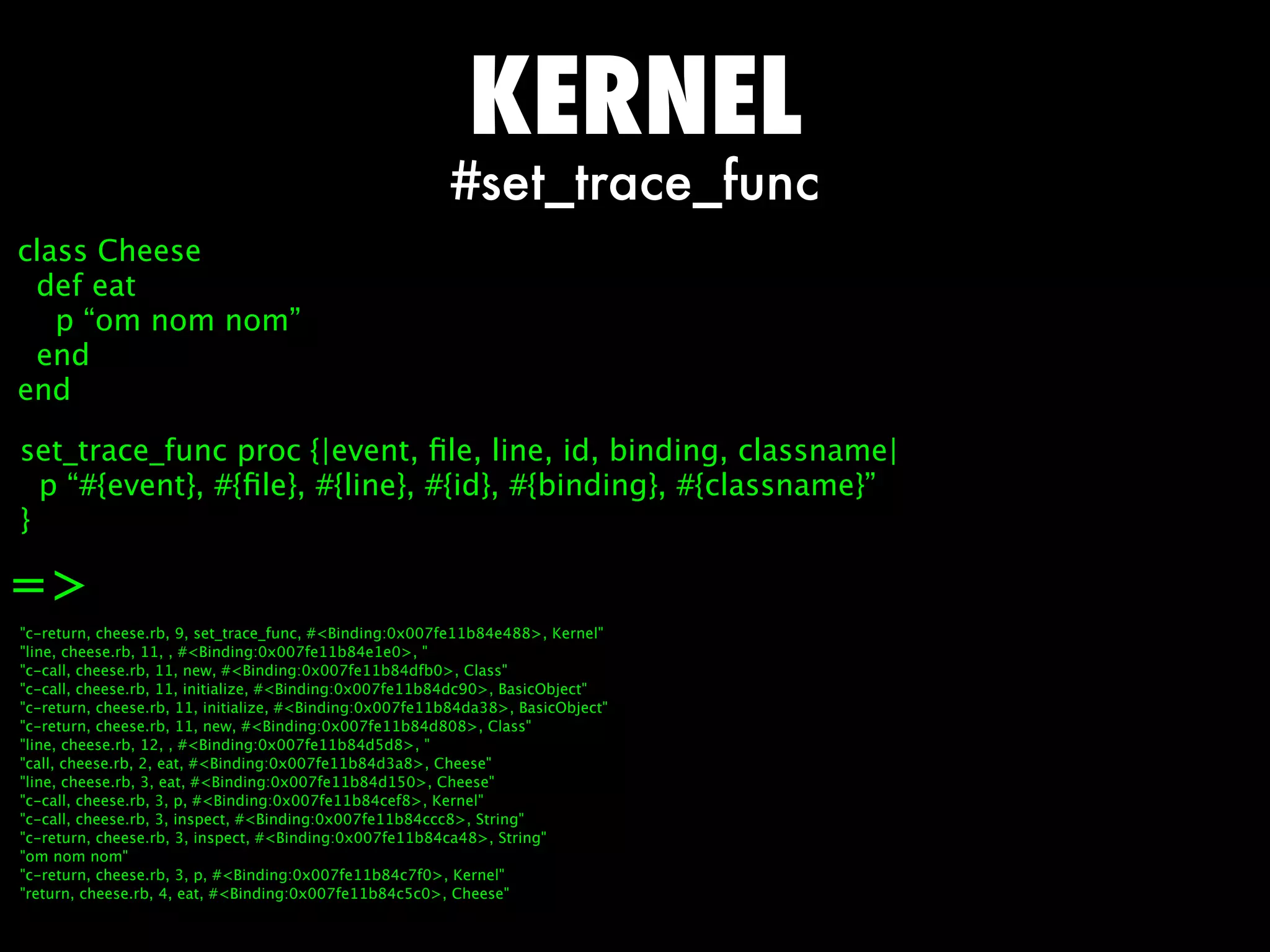 KERNEL
                                                         #set_trace_func
class Cheese
 def eat
   p “om nom nom”
 end
end

set_trace_func proc {|event, ﬁle, line, id, binding, classname|
  p “#{event}, #{ﬁle}, #{line}, #{id}, #{binding}, #{classname}”
}

=
c-return, cheese.rb, 9, set_trace_func, #Binding:0x007fe11b84e488, Kernel
line, cheese.rb, 11, , #Binding:0x007fe11b84e1e0, 
c-call, cheese.rb, 11, new, #Binding:0x007fe11b84dfb0, Class
c-call, cheese.rb, 11, initialize, #Binding:0x007fe11b84dc90, BasicObject
c-return, cheese.rb, 11, initialize, #Binding:0x007fe11b84da38, BasicObject
c-return, cheese.rb, 11, new, #Binding:0x007fe11b84d808, Class
line, cheese.rb, 12, , #Binding:0x007fe11b84d5d8, 
call, cheese.rb, 2, eat, #Binding:0x007fe11b84d3a8, Cheese
line, cheese.rb, 3, eat, #Binding:0x007fe11b84d150, Cheese
c-call, cheese.rb, 3, p, #Binding:0x007fe11b84cef8, Kernel
c-call, cheese.rb, 3, inspect, #Binding:0x007fe11b84ccc8, String
c-return, cheese.rb, 3, inspect, #Binding:0x007fe11b84ca48, String
om nom nom
c-return, cheese.rb, 3, p, #Binding:0x007fe11b84c7f0, Kernel
return, cheese.rb, 4, eat, #Binding:0x007fe11b84c5c0, Cheese
 