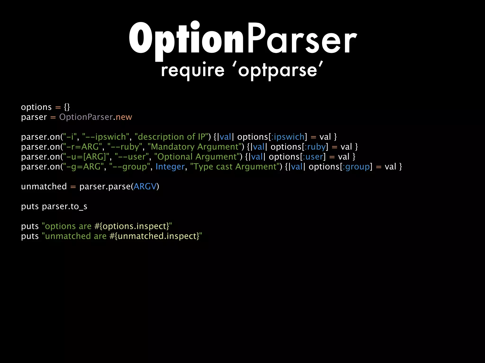 OptionParser
                                 require ‘optparse’
options = {}
parser = OptionParser.new

parser.on(-i, --ipswich, description of IP) {|val| options[:ipswich] = val }
parser.on(-r=ARG, --ruby, Mandatory Argument) {|val| options[:ruby] = val }
parser.on(-u=[ARG], --user, Optional Argument) {|val| options[:user] = val }
parser.on(-g=ARG, --group, Integer, Type cast Argument) {|val| options[:group] = val }

unmatched = parser.parse(ARGV)

puts parser.to_s

puts options are #{options.inspect}
puts unmatched are #{unmatched.inspect}
 
