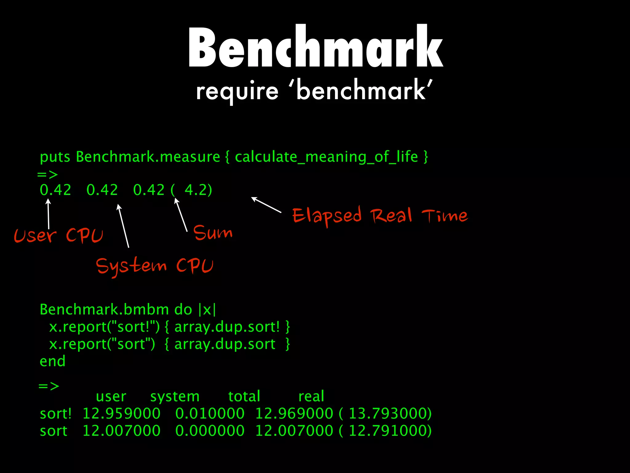 Benchmark
                          require ‘benchmark’

   puts Benchmark.measure { calculate_meaning_of_life }
   =
   0.42 0.42 0.42 ( 4.2)

                                            ElapsedRealTime
UserCPU              Sum
              SystemCPU
   Benchmark.bmbm do |x|
    x.report(sort!) { array.dup.sort! }
    x.report(sort) { array.dup.sort }
   end
   =
          user   system  total   real
   sort! 12.959000 0.010000 12.969000 ( 13.793000)
   sort 12.007000 0.000000 12.007000 ( 12.791000)
 