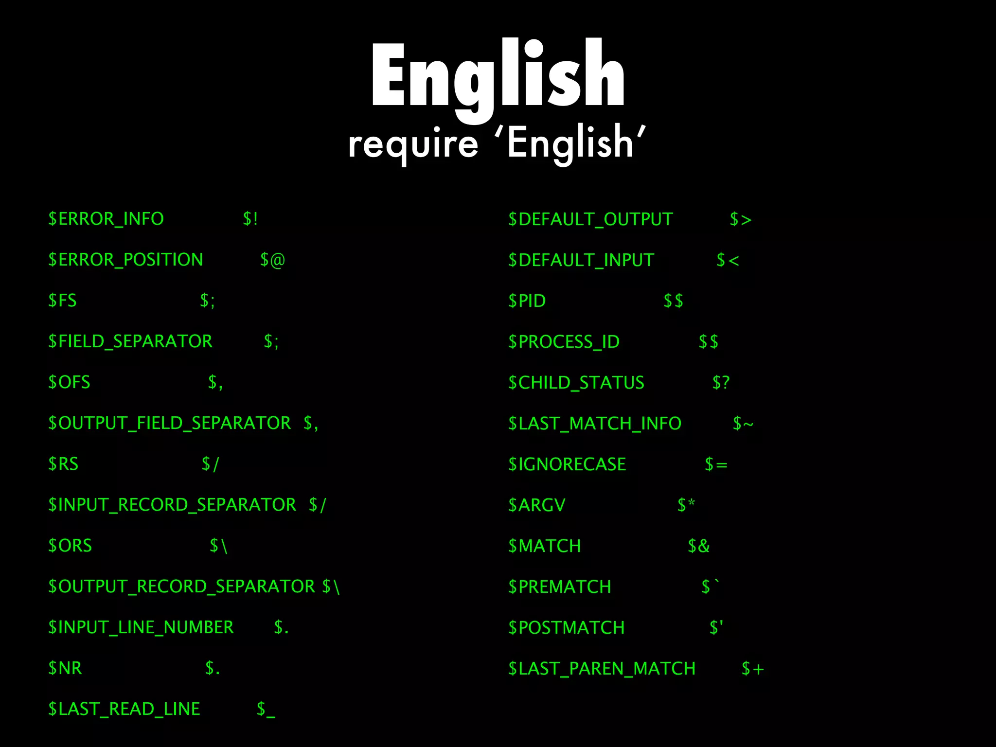 English
                                  require ‘English’
$ERROR_INFO            $!                  $DEFAULT_OUTPUT             $

$ERROR_POSITION             $@             $DEFAULT_INPUT             $

$FS           $;                           $PID             $$

$FIELD_SEPARATOR            $;             $PROCESS_ID            $$

$OFS              $,                       $CHILD_STATUS              $?

$OUTPUT_FIELD_SEPARATOR $,                 $LAST_MATCH_INFO                $~

$RS               $/                       $IGNORECASE            $=

$INPUT_RECORD_SEPARATOR $/                 $ARGV             $*

$ORS              $                       $MATCH                $

$OUTPUT_RECORD_SEPARATOR $                $PREMATCH              $`

$INPUT_LINE_NUMBER           $.            $POSTMATCH             $'

$NR               $.                       $LAST_PAREN_MATCH               $+

$LAST_READ_LINE         $_
 