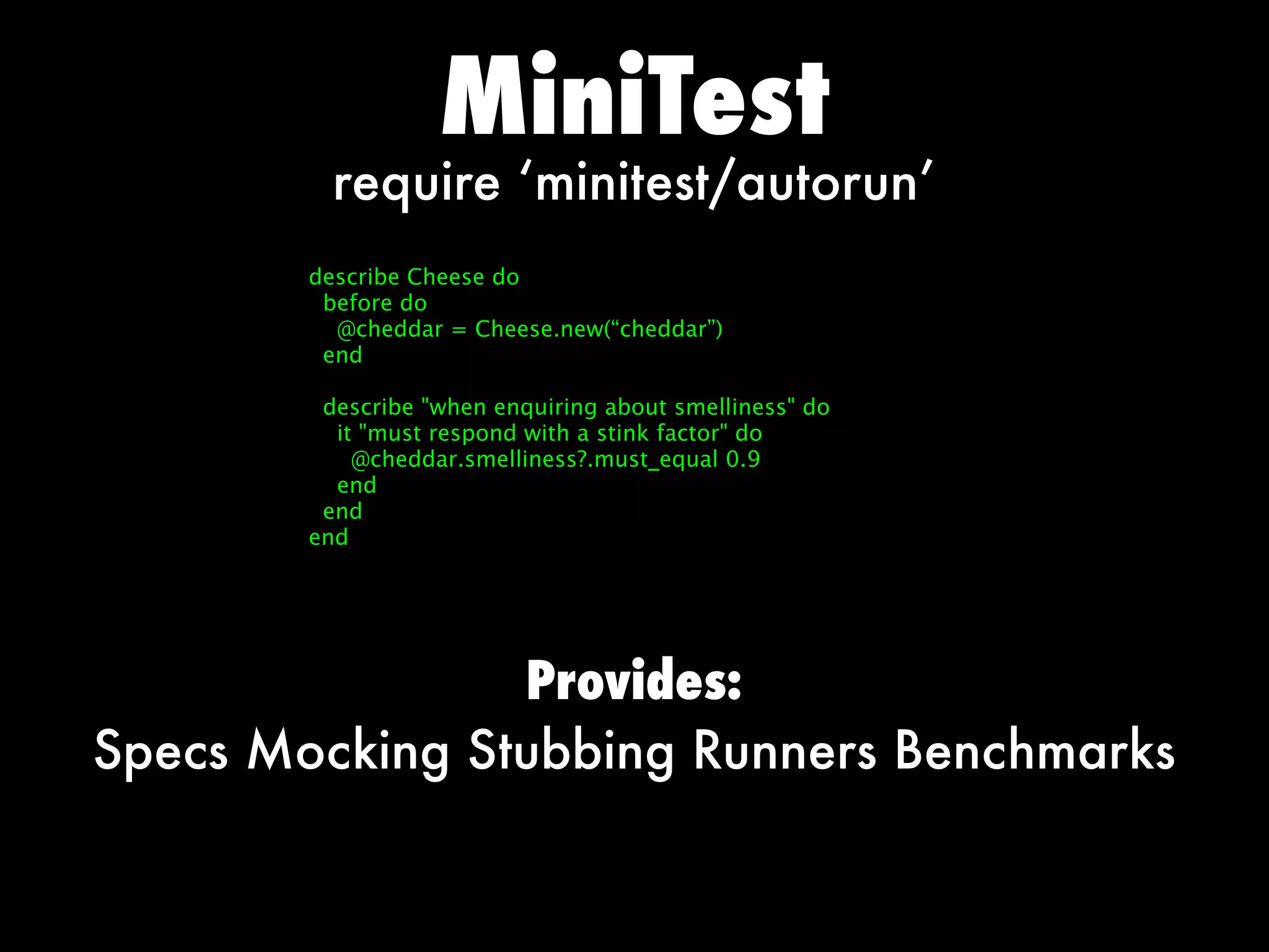 MiniTest
          require ‘minitest/autorun’
        describe Cheese do
         before do
          @cheddar = Cheese.new(“cheddar”)
         end

         describe when enquiring about smelliness do
          it must respond with a stink factor do
            @cheddar.smelliness?.must_equal 0.9
          end
         end
        end




                Provides:
Specs Mocking Stubbing Runners Benchmarks
 
