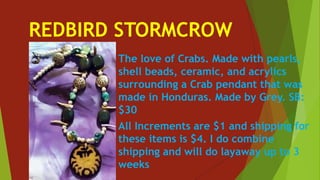 REDBIRD STORMCROW
The love of Crabs. Made with pearls,
shell beads, ceramic, and acrylics
surrounding a Crab pendant that was
made in Honduras. Made by Grey. SB:
$30
All Increments are $1 and shipping for
these items is $4. I do combine
shipping and will do layaway up to 3
weeks
 
