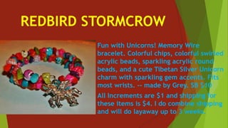 REDBIRD STORMCROW
Fun with Unicorns! Memory Wire
bracelet. Colorful chips, colorful swirled
acrylic beads, sparkling acrylic round
beads, and a cute Tibetan Silver Unicorn
charm with sparkling gem accents. Fits
most wrists. -- made by Grey. SB $10
All Increments are $1 and shipping for
these items is $4. I do combine shipping
and will do layaway up to 3 weeks.
 