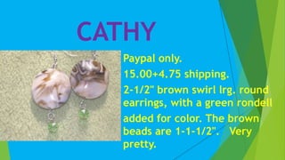 CATHY
Paypal only.
15.00+4.75 shipping.
2-1/2" brown swirl lrg. round
earrings, with a green rondell
added for color. The brown
beads are 1-1-1/2". Very
pretty.
 