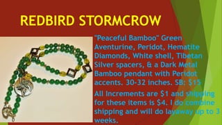 REDBIRD STORMCROW
"Peaceful Bamboo" Green
Aventurine, Peridot, Hematite
Diamonds, White shell, Tibetan
Silver spacers, & a Dark Metal
Bamboo pendant with Peridot
accents. 30-32 inches. SB: $15
All Increments are $1 and shipping
for these items is $4. I do combine
shipping and will do layaway up to 3
weeks.
 