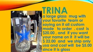 TRINAa large glass mug with
your favorite team or
saying on it all custom
made to order . cost is
$20.00 , and if you want
your name on it it will be
$ 22.00 and we ship only
usa and cost will be $5.00
since it is glass
 