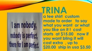 TRINAa tee shirt custom
made to order to say
what you want or what
you like on it ! cost
starts at $15.00 now if
you want bling it will
cost extra , up to
$20.00 ship in usa $3.50
 