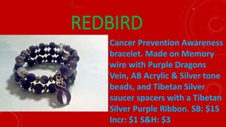 REDBIRD
Cancer Prevention Awareness
bracelet. Made on Memory
wire with Purple Dragons
Vein, AB Acrylic & Silver tone
beads, and Tibetan Silver
saucer spacers with a Tibetan
Silver Purple Ribbon. SB: $15
Incr: $1 S&H: $3
 