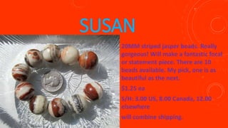 SUSAN
20MM striped jasper beads. Really
gorgeous! Will make a fantastic focal
or statement piece. There are 10
beads available. My pick, one is as
beautiful as the next.
$1.25 ea
S/H: 3.00 US, 8.00 Canada, 12.00
elsewhere
will combine shipping.
 