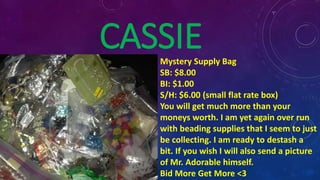 CASSIEMystery Supply Bag
SB: $8.00
BI: $1.00
S/H: $6.00 (small flat rate box)
You will get much more than your
moneys worth. I am yet again over run
with beading supplies that I seem to just
be collecting. I am ready to destash a
bit. If you wish I will also send a picture
of Mr. Adorable himself.
Bid More Get More <3
 