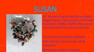 SUSAN
16" Strand of top drilled Ocean Jasper
Nugget Beads. They are top drilled and
measure 8-13MM x 8MM. They are all
rounded, polished and very smooth.
$5.00 strand (2 strands available)
S/H: 3.00 US, 8.00 Canada, 12.00
Elsewhere
Will gladly combine shipping
 