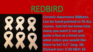 REDBIRD
Ceramic Awareness Ribbons.
Can be hand-painted to fit ALL
causes. Just let me know how
many you want (i can get
quite a few at a time) and
what colors you would like
them to be! 3.5" long. SB:
$5/each Incr: $.50 S&H: $6
 