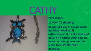 CATHYPaypal only.
20.00+4.75 shipping.
Beautiful 2-21/2" owl pendant
has blue (howlite??)
or(turquoise??) for the eyes and
belly. Also added some blue rd.
beads in other places around.
Silver tone 19-20" chain
necklace.
 
