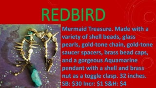 REDBIRD
Mermaid Treasure. Made with a
variety of shell beads, glass
pearls, gold-tone chain, gold-tone
saucer spacers, brass bead caps,
and a gorgeous Aquamarine
pendant with a shell and brass
nut as a toggle clasp. 32 inches.
SB: $30 Incr: $1 S&H: $4
 