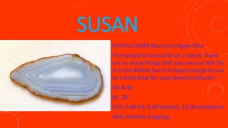 SUSAN
87x47x3.5MM Blue Lace Agate Slice.
This would be beautiful on a stand. There
are so many things that you can use this for.
It is not drilled, but is it large enough to use
as a back drop for your jewelry pictures!
SB: 8.50
BI: .50
S/H: 3.00 US, 8.00 Canada, 12.00 elsewhere
Will combine shipping
 