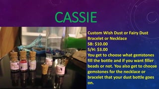 CASSIE
Custom Wish Dust or Fairy Dust
Bracelet or Necklace
SB: $10.00
S/H: $3.00
You get to choose what gemstones
fill the bottle and if you want filler
beads or not. You also get to choose
gemstones for the necklace or
bracelet that your dust bottle goes
on.
 