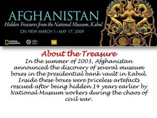 About the Treasure In the summer of 2003, Afghanistan announced the discovery of several museum boxes in the presidential bank vault in Kabul. Inside these boxes were priceless artefacts rescued after being hidden 14 years earlier by National Museum workers during the chaos of civil war. 