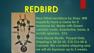 REDBIRD
New Tribal necklace by Grey. Will
hopefully have a name for it
tomorrow lol. Made with Green
ceramic ovals, Aventurine, bone, &
acrylic spacers. $15.
From House Mystic. Paypal Only.
Shipping is $4-$6 US, $10-$16 UK &
Canada. We combine shipping and
we will do layaway up to 3 weeks.
 