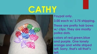 CATHY
Paypal only.
3.00 each w/ 3.75 shipping.
These are pretty hair bows
w/ clips. They are mostly
polka dots.
colors of red,green,blue
and purple. One lonely
orange and white striped
left. Sorry, that's all that"s
left.
 