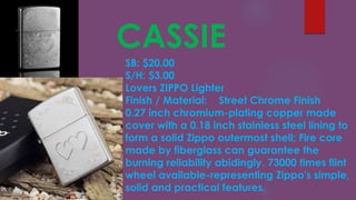 CASSIE
SB: $20.00
S/H: $3.00
Lovers ZIPPO Lighter
Finish / Material: Street Chrome Finish
0.27 inch chromium-plating copper made
cover with a 0.18 inch stainless steel lining to
form a solid Zippo outermost shell; Fire core
made by fiberglass can guarantee the
burning reliability abidingly. 73000 times flint
wheel available-representing Zippo′s simple,
solid and practical features.
 