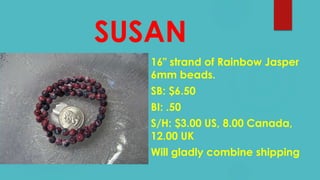 SUSAN
16" strand of Rainbow Jasper
6mm beads.
SB: $6.50
BI: .50
S/H: $3.00 US, 8.00 Canada,
12.00 UK
Will gladly combine shipping
 