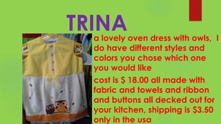 TRINAa lovely oven dress with owls, I
do have different styles and
colors you chose which one
you would like
cost is $ 18.00 all made with
fabric and towels and ribbon
and buttons all decked out for
your kitchen, shipping is $3.50
only in the usa
 