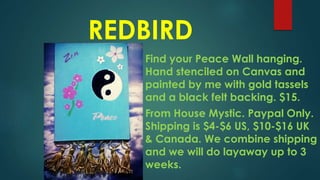 REDBIRD
Find your Peace Wall hanging.
Hand stenciled on Canvas and
painted by me with gold tassels
and a black felt backing. $15.
From House Mystic. Paypal Only.
Shipping is $4-$6 US, $10-$16 UK
& Canada. We combine shipping
and we will do layaway up to 3
weeks.
 