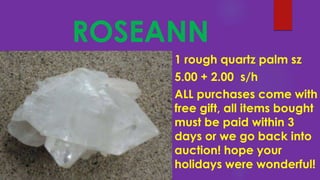 ROSEANN
1 rough quartz palm sz
5.00 + 2.00 s/h
ALL purchases come with
free gift, all items bought
must be paid within 3
days or we go back into
auction! hope your
holidays were wonderful!
 
