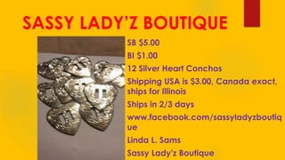 SASSY LADY’Z BOUTIQUE
SB $5.00
BI $1.00
12 Silver Heart Conchos
Shipping USA is $3.00, Canada exact,
ships for Illinois
Ships in 2/3 days
www.facebook.com/sassyladyzboutiq
ue
Linda L. Sams
Sassy Lady'z Boutique
 