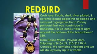 REDBIRDCrab love! Pearls, shell, silver plated, &
ceramic beads adorn this necklace and
surround a gorgeous Linca Pottery
pendant that was handmade in
Honduras. It is 32 inches *falls to right
around the bottom of the breast bone*.
$30.
From House Mystic. Paypal Only.
Shipping is $4-$6 US, $10-$16 UK &
Canada. We combine shipping and we
will do layaway up to 3 weeks.
 