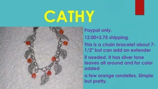 CATHY
Paypal only.
12.00+3.75 shipping.
This is a chain bracelet about 7-
1/2" but can add an extender
if needed. It has silver tone
leaves all around and for color
added
a few orange rondelles. Simple
but pretty.
 