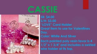 CASSIE
SB: $4.00
S/H: $3.00
“LOVE” Card Holder
Great item to use for Valentines
Day.
Color: White And Silver
Each painted poly resin favor is 4
1/2" x 1 3/4" and includes a swirled
wire holder at its top.
 