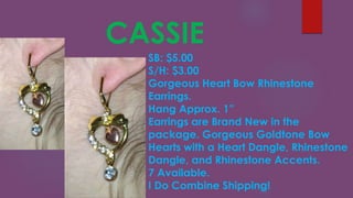 CASSIE
SB: $5.00
S/H: $3.00
Gorgeous Heart Bow Rhinestone
Earrings.
Hang Approx. 1”
Earrings are Brand New in the
package. Gorgeous Goldtone Bow
Hearts with a Heart Dangle, Rhinestone
Dangle, and Rhinestone Accents.
7 Available.
I Do Combine Shipping!
 