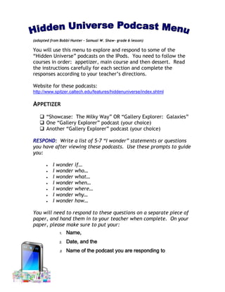 (adapted from Bobbi Hunter – Samual W. Shaw- grade 6 lesson)

You will use this menu to explore and respond to some of the
“Hidden Universe” podcasts on the IPods. You need to follow the
courses in order: appetizer, main course and then dessert. Read
the instructions carefully for each section and complete the
responses according to your teacher’s directions.

Website for these podcasts:
http://www.spitzer.caltech.edu/features/hiddenuniverse/index.shtml

APPETIZER
    “Showcase: The Milky Way” OR “Gallery Explorer: Galaxies”
    One “Gallery Explorer” podcast (your choice)
    Another “Gallery Explorer” podcast (your choice)

RESPOND: Write a list of 5-7 “I wonder” statements or questions
you have after viewing these podcasts. Use these prompts to guide
you:

          I   wonder   if…
          I   wonder   who…
          I   wonder   what…
          I   wonder   when…
          I   wonder   where…
          I   wonder   why…
          I   wonder   how…

You will need to respond to these questions on a separate piece of
paper, and hand them in to your teacher when complete. On your
paper, please make sure to put your:
               1.   Name,
               2.   Date, and the
               3.   Name of the podcast you are responding to
 
