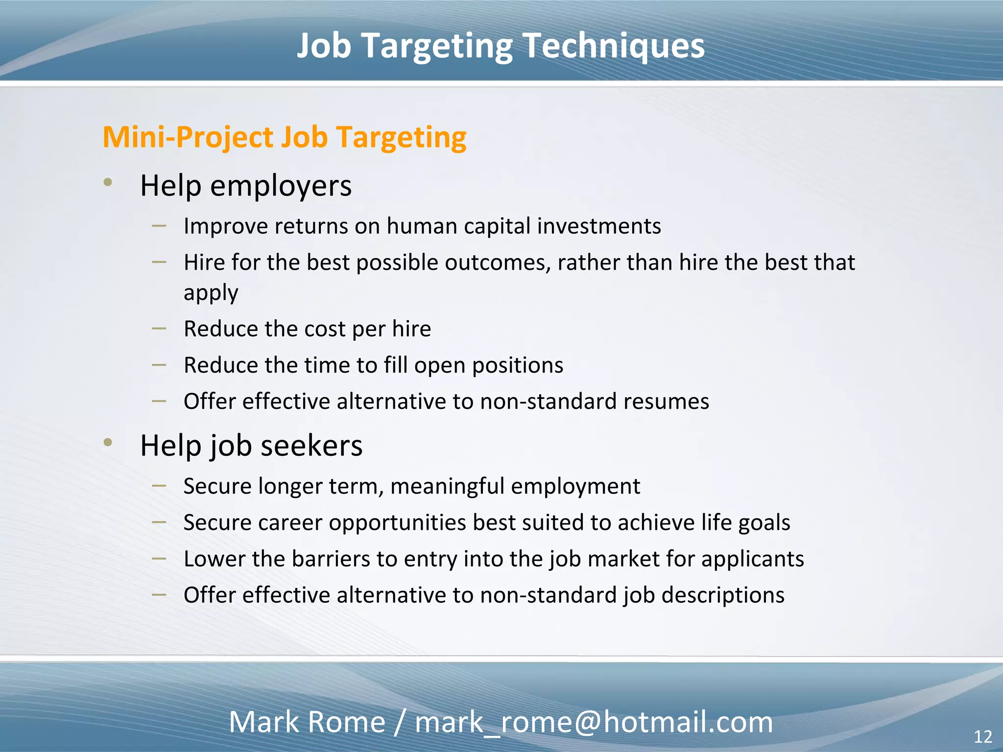 Mark Rome / mark_rome@hotmail.com 12
Opportunity in HR – Recruit & Retain
Job Candidates
Better Intelligence
– Skills (hard & soft)
– Qualifications
– Accomplishments
– Team-ability
– Past work environments
– Performance references
– Adaptability
– Flexibility
Corporate Culture
Better Insight
– Job assignments
– Project assignments
– Resource constraints
– Leadership style
– Bureaucratic / political
considerations
– Co-worker(s)
• Skills (hard & soft)
• Qualifications
• Team-ability
External ViewExternal View
Internal ViewInternal View
 