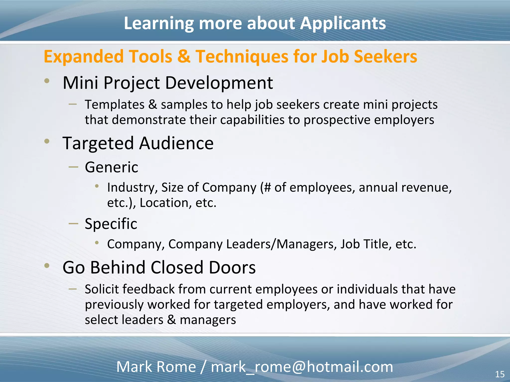 Mark Rome / mark_rome@hotmail.com 15
Job Targeting Techniques
Mini-Project Job Targeting
• Help employers
– Improve returns on human capital investments
– Hire for the best possible outcomes, rather than hire the best that
apply
– Reduce the cost per hire
– Reduce the time to fill open positions
– Offer effective alternative to non-standard resumes
• Help job seekers
– Secure longer term, meaningful employment
– Secure career opportunities best suited to achieve life goals
– Lower the barriers to entry into the job market for applicants
– Offer effective alternative to non-standard job descriptions
 