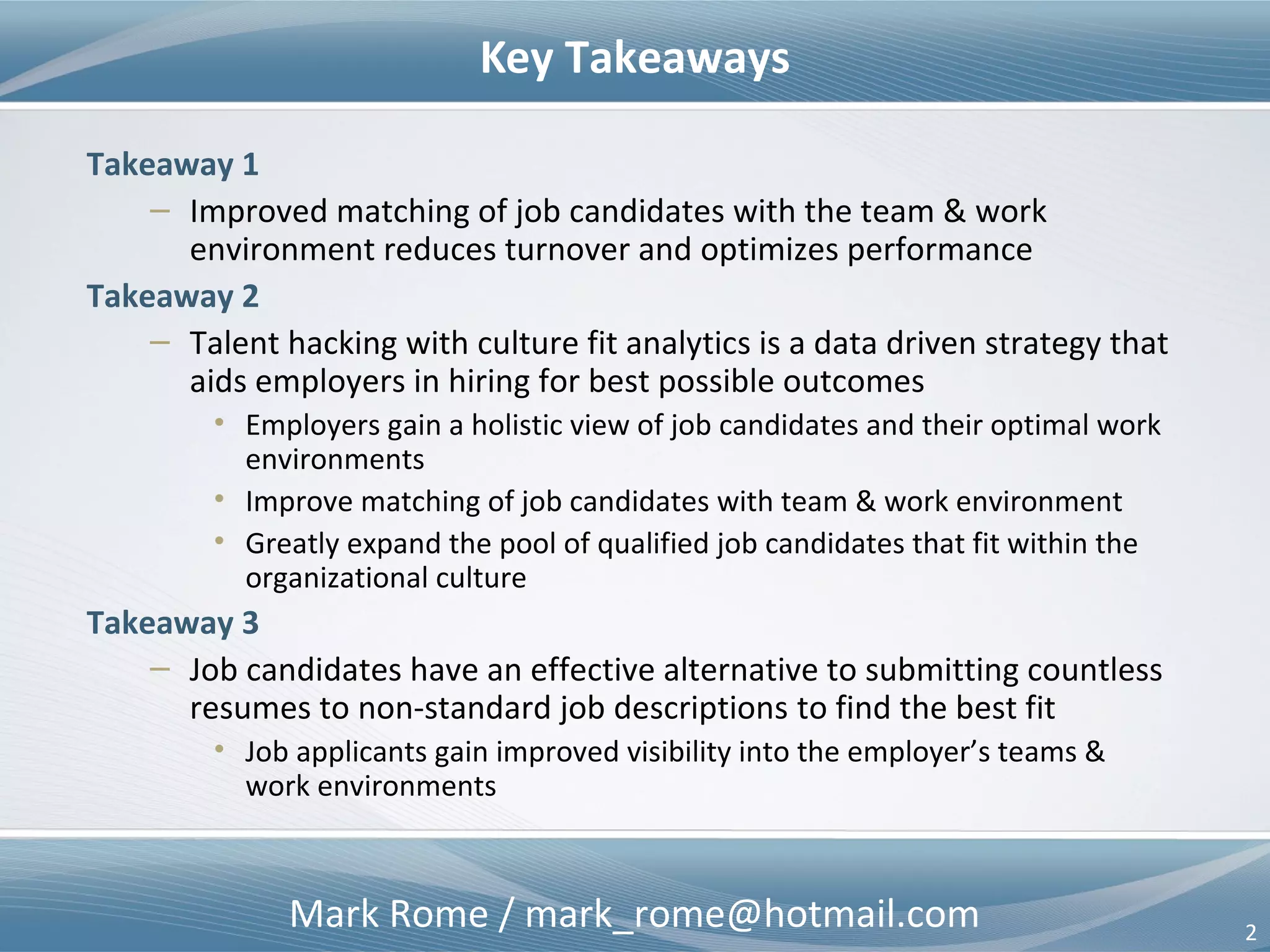 Mark Rome / mark_rome@hotmail.com 2
Key Takeaways
Takeaway 1
– Improved matching of job candidates with the team & work environment
improves retention, lowers the cost of hiring, and optimizes performance
Takeaway 2
– Talent hacking with culture fit analytics is a data driven strategy that aids
employers in hiring for best possible outcomes
• Employers gain a holistic view of job candidates – their skills, personality, and
optimal work environments
• Improved matching of job candidates with team & work environment
• Greatly expand the pool of qualified job candidates that fit within the
organizational culture and can deliver desired outcomes
Takeaway 3
– Job candidates have an effective alternative to submitting countless
resumes to non-standard job descriptions to find the best fit
• Job applicants gain improved visibility into the employer’s team & work
environment
 