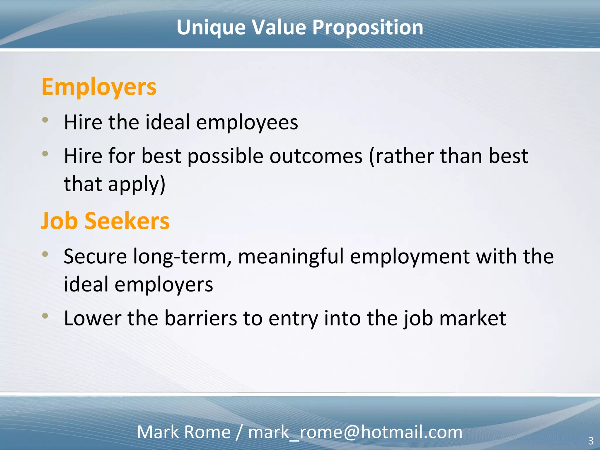 Mark Rome / mark_rome@hotmail.com 3
Value Proposition
Employers
• Hire the ideal employees
• Hire for best possible outcomes (rather than best
that apply)
Job Seekers
• Secure long-term, meaningful employment with the
ideal employers
• Lower the barriers to entry into the job market
 