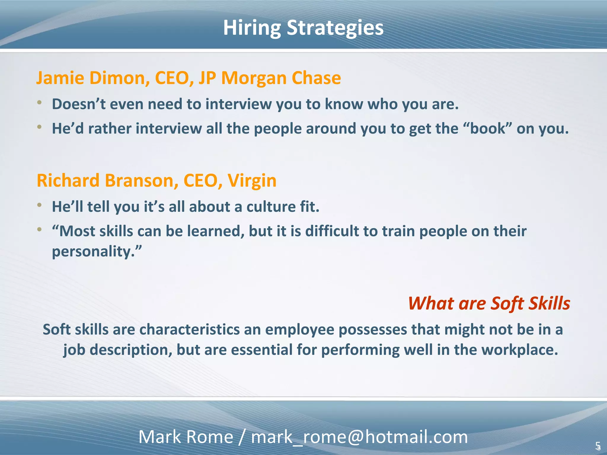 Mark Rome / mark_rome@hotmail.com 5
Hiring Strategies
5
Jamie Dimon, CEO, JP Morgan Chase
• Doesn’t even need to interview you to know who you are.
• He’d rather interview all the people around you to get the “book” on you.
Richard Branson, CEO, Virgin
• He’ll tell you it’s all about a culture fit.
• “Most skills can be learned, but it is difficult to train people on their
personality.”
What are Soft Skills
Soft skills are characteristics an employee possesses that might not be in a
job description, but are essential for performing well in the workplace.
 